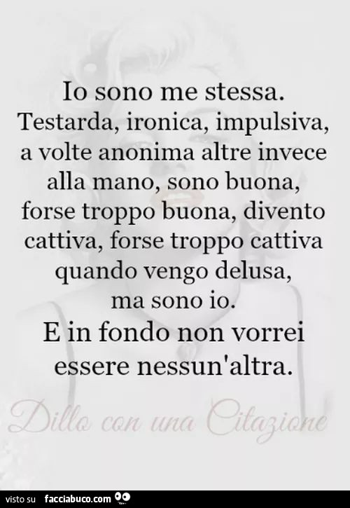 Io sono me stessa. Testarda, ironica, impulsiva, a volte anonima altre invece alla mano, sono buona, forse troppo buona, divento cattiva, forse troppo cattiva quando vengo delusa, ma sono io. E in fondo non vorrei essere nessun'altra