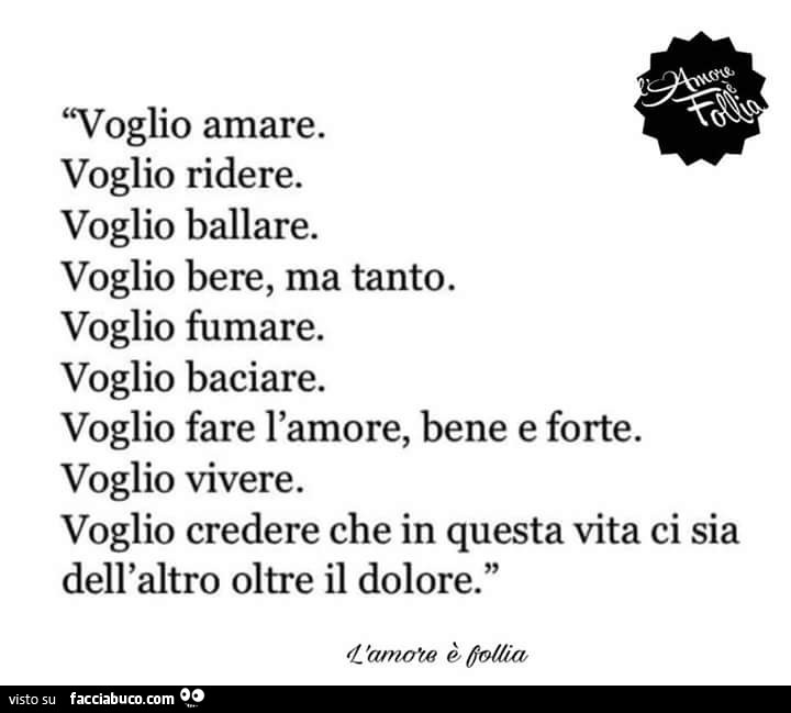 Voglio amare. Voglio ridere. Voglio ballare. Voglio bere, ma tanto. Voglio fumare. Voglio baciare. Voglio fare l'amore, bene e forte. Voglio vivere. Voglio credere che in questa vita ci sia dell'altro oltre il dolore