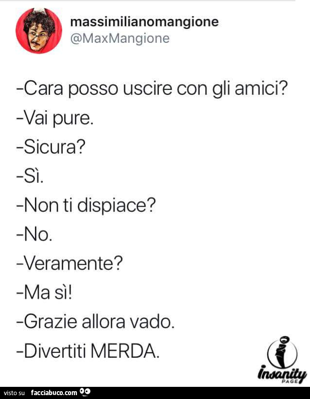 Cara posso uscire con gli amici? Vai pure. Sicura? Sì. Non ti dispiace? No. Ma sì! Grazie allora vado. Divertiti merda