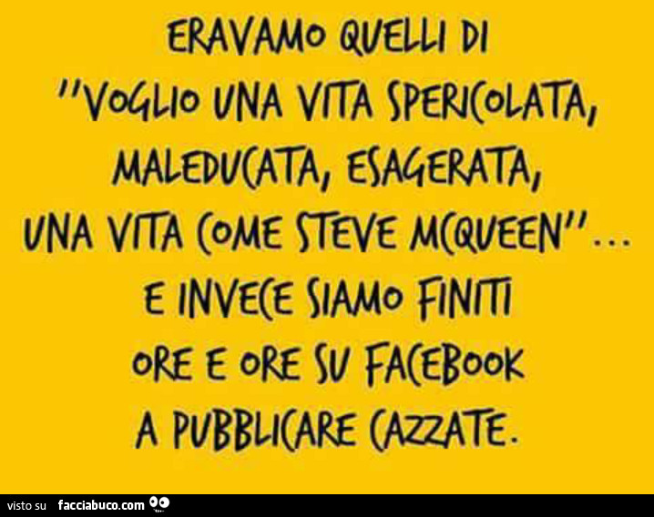 Eravamo quelli di voglio una vita spericolata, maleducata, esagerata… e invece siamo finiti ore e ore su facebook a pubblicare cazzate