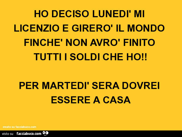 HO DECISO LUNEDì MI LICENZIO E GIRERò IL MONDO FINCHè NON AVRò FINITO TUTTI I SOLDI CHE HO! PER MARTEDì SERA DOVREI ESSERE A CASA