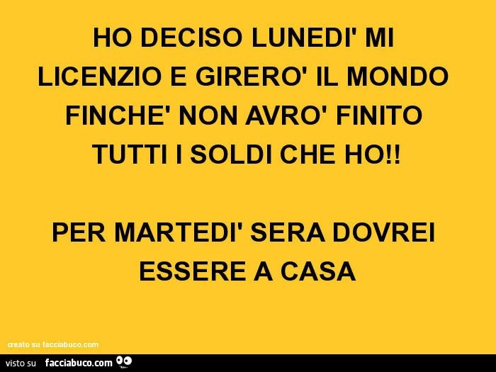HO DECISO LUNEDì MI LICENZIO E GIRERò IL MONDO FINCHè NON AVRò FINITO TUTTI I SOLDI CHE HO! PER MARTEDì SERA DOVREI ESSERE A CASA