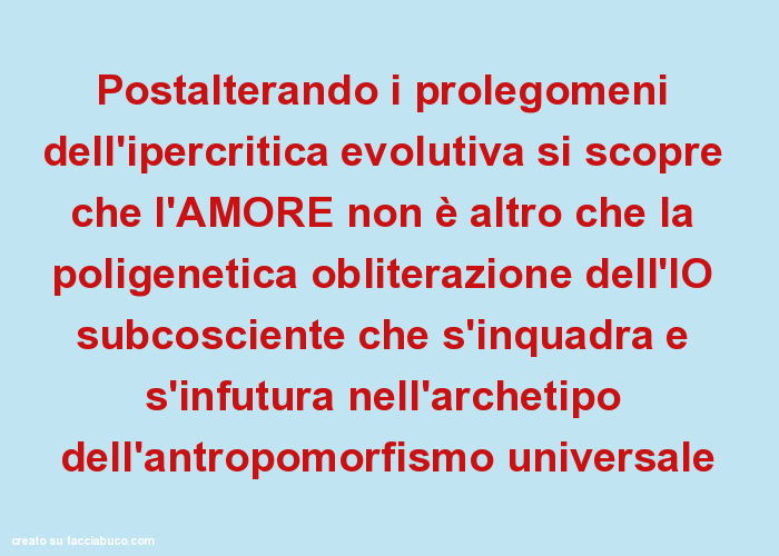 Postalterando i prolegomeni dell'ipercritica evolutiva si scopre che l'amore non è altro che la poligenetica obliterazione dell'io subcosciente che s'inquadra e s'infutura nell'archetipo dell'antropomorfismo universale