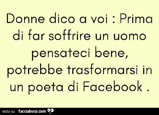 Donne dico a voi: prima di far soffrire un uomo pensateci bene, potrebbe trasformarsi in un poeta di facebook