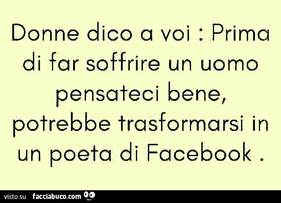 Donne dico a voi: prima di far soffrire un uomo pensateci bene, potrebbe trasformarsi in un poeta di facebook