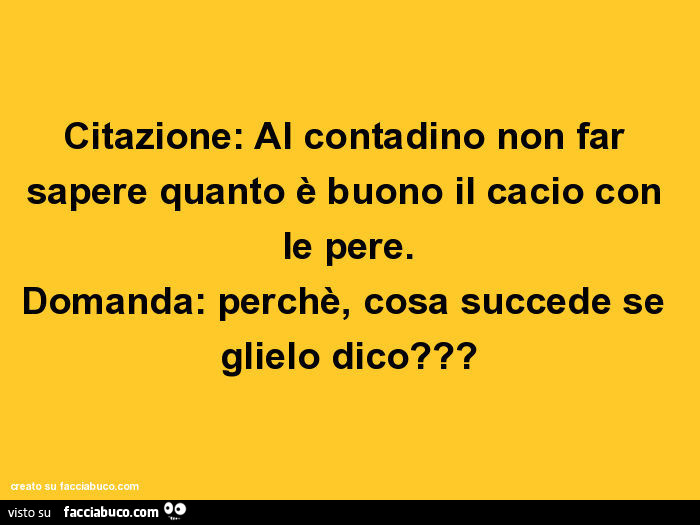 Citazione: al contadino non far sapere quanto è buono il cacio con le pere. Domanda: perchè, cosa succede se glielo dico?