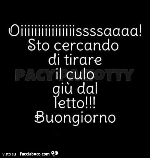 Oiiiiiiiiiiiiiiiissssaaaa! Sto cercando di tirare il culo giù dal letto! Buongiorno