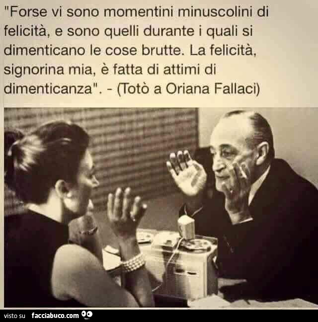 Forse vi sono momentini minuscolini di felicità, e sono quelli durante i quali si dimenticano le cose brutte. La felicità, signorina mia, è fatta di attimi di dimenticanza. Totò a Oriana Fallaci