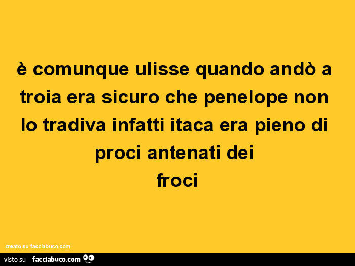 È comunque ulisse quando andò a troia era sicuro che penelope non lo tradiva infatti itaca era pieno di proci antenati dei froci