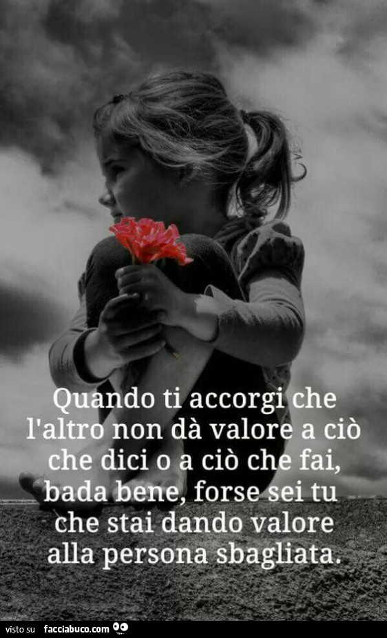 Quando ti accorgi che l'altro non da valore a ciò che dici o a ciò che fai, bada bene forse sei tu che stai dando valore alla persona sbagliata