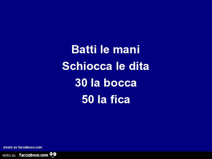 Batti le mani schiocca le dita 30 la bocca 50 la fica
