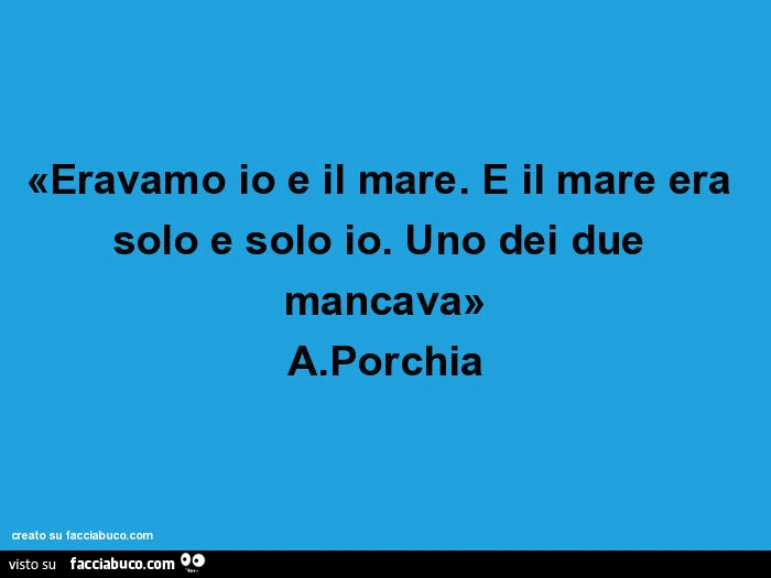 Eravamo io e il mare. E il mare era solo e solo io. Uno dei due mancava. A. Porchia