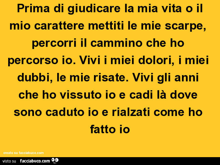 Prima di giudicare la mia vita o il mio carattere mettiti le mie scarpe, percorri il cammino che ho percorso io. Vivi i miei dolori, i miei dubbi, le mie risate. Vivi gli anni che ho vissuto io e cadi là dove sono caduto io e rialzati come ho fatto io