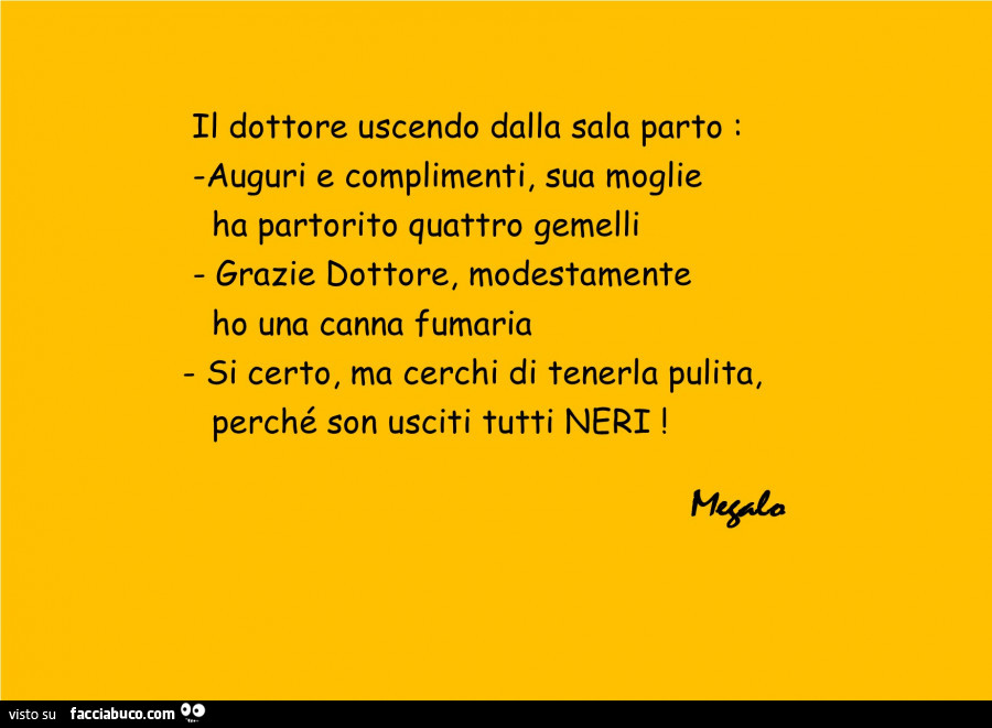 Il dottore uscendo dalla sala parto: auguri e complimenti, sua moglie ha partorito quattro gemelli grazie dottore, modestamente ho una canna fumaria. Si certo, ma cerchi di tenerla pulita, perché son usciti tutti neri