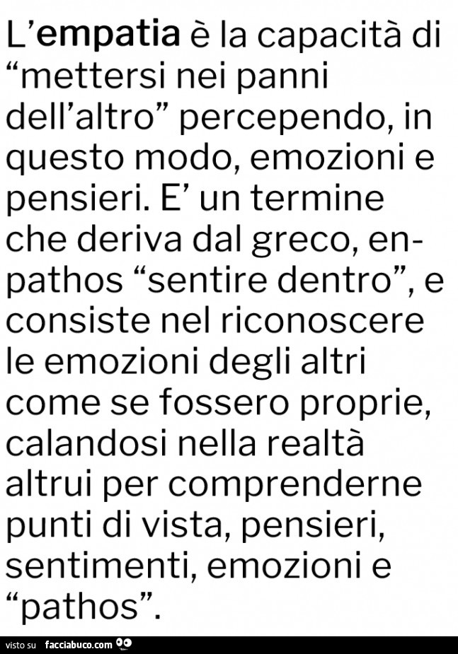 L'empatia è la capacità di mettersi nei panni dell'altro percependo, in questo modo, emozioni e pensieri. È Un termine che deriva dal greco, en pathos sentire dentro, e consiste nel riconoscere le emozioni degli altri come se fossero proprie, ca