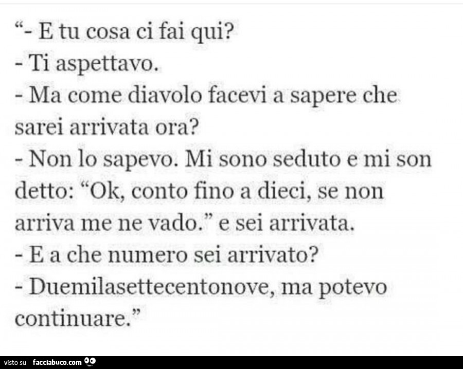 E tu cosa ci fai qui? Ti aspettavo. Ma come diavolo facevi a sapere che sarei arrivata ora? Non lo sapevo. Mi sono seduto e mi son detto: ok, conto fino a dieci, se non arriva me ne vado. E sei arrivata. E a che numero sei arrivato? Duemilasettecentonove