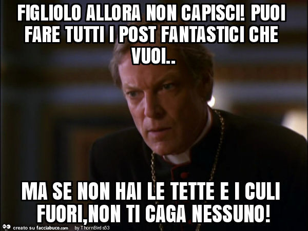 Figliolo allora non capisci! Puoi fare tutti i post fantastici che vuoi. Ma se non hai le tette e i culi fuori, non ti caga nessuno
