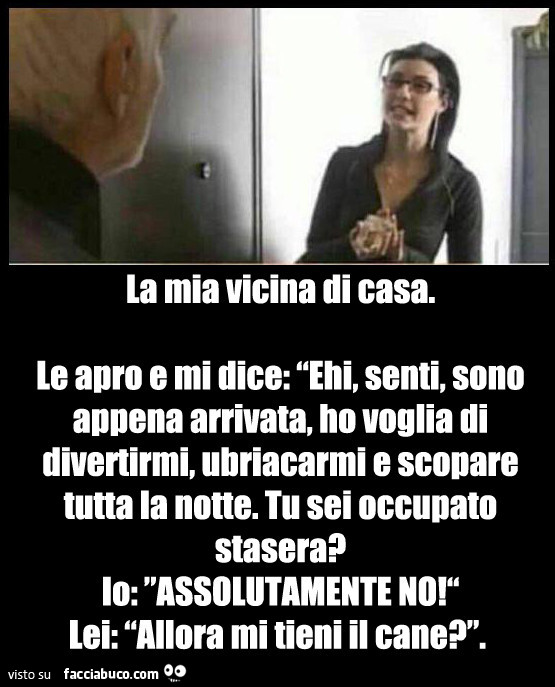 La mia vicina di casa. Le apro e mi dice: ehi, senti, sono appena arrivata, ho voglia di divertirmi, ubriacarmi e scopare tutta la notte. Tu sei occupato stasera? Io: assolutamente no! Lei: allora mi tieni il cane?