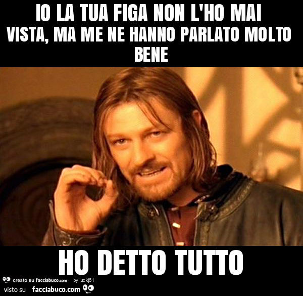 Io la tua figa non l'ho mai vista, ma me ne hanno parlato molto bene ho detto tutto
