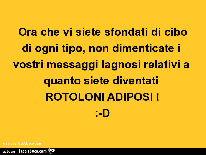 Ora che vi siete sfondati di cibo di ogni tipo, non dimenticate i vostri messaggi lagnosi relativi a quanto siete diventati rotoloni adiposi! : -D