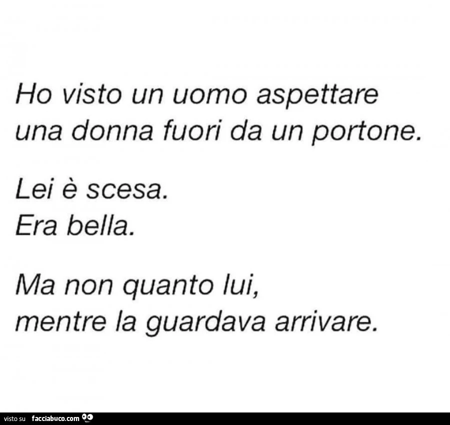 Ho visto un uomo aspettare una donna fuori da un portone. Lei è scesa. Era bella. Ma non quanto lui, mentre la guardava arrivare