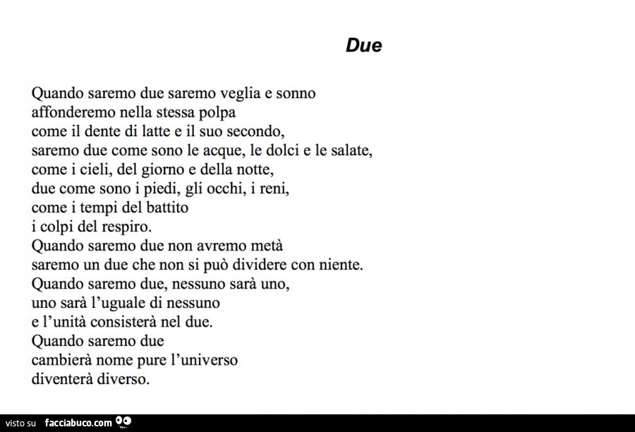 Due. Quando saremo due saremo veglia e sonno, affonderemo nella stessa polpa come il dente di latte e il suo secondo, saremo due come sono le acque, le dolci e le salate, come i cieli, del giorno e della notte, due come sono i piedi, gli occhi, i reni