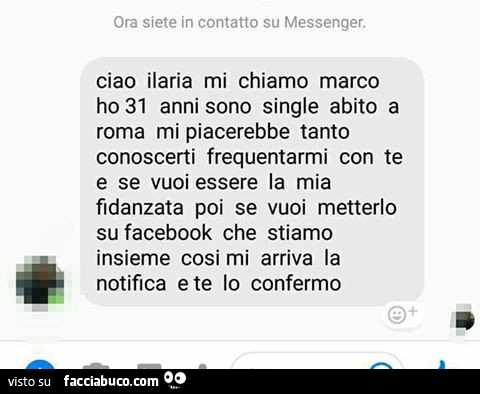 Ora siete in contatto su messenger. Ciao ilaria mi chiamo marco ho 31 anni sono single abito a roma mi piacerebbe tanto conoscerti frequentarmi con te e se vuoi essere la mia fidanzata poi se vuoi metterlo su facebook che stiamo insieme cosi mi arriva la